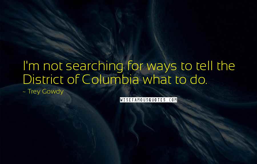 Trey Gowdy Quotes: I'm not searching for ways to tell the District of Columbia what to do.