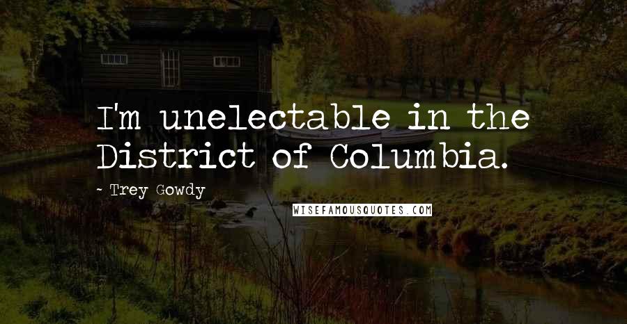 Trey Gowdy Quotes: I'm unelectable in the District of Columbia.