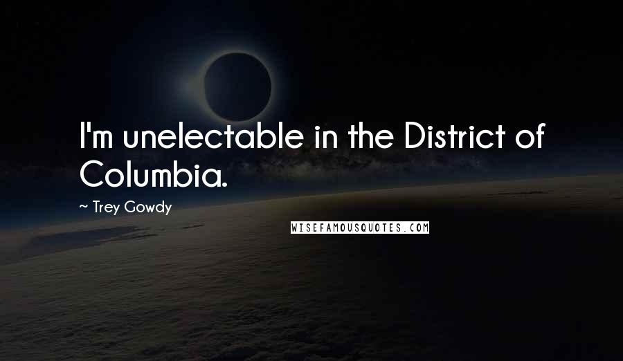 Trey Gowdy Quotes: I'm unelectable in the District of Columbia.