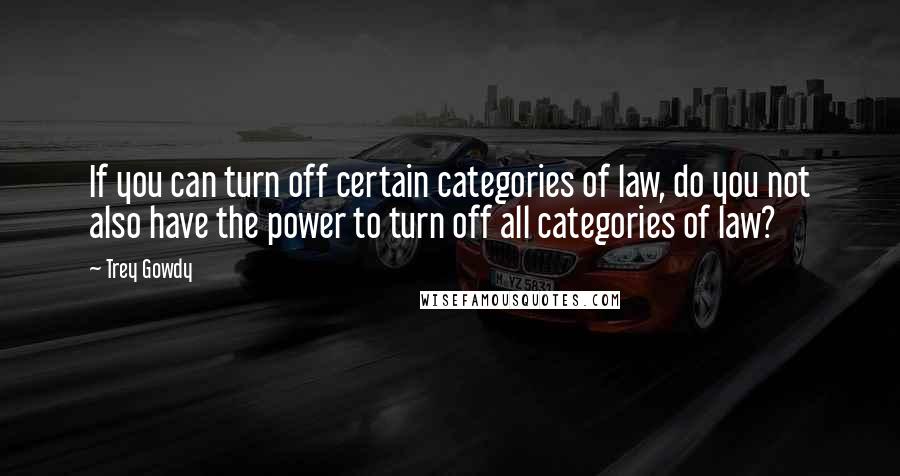 Trey Gowdy Quotes: If you can turn off certain categories of law, do you not also have the power to turn off all categories of law?