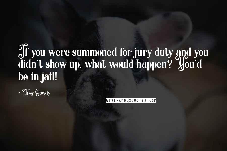 Trey Gowdy Quotes: If you were summoned for jury duty and you didn't show up, what would happen? You'd be in jail!