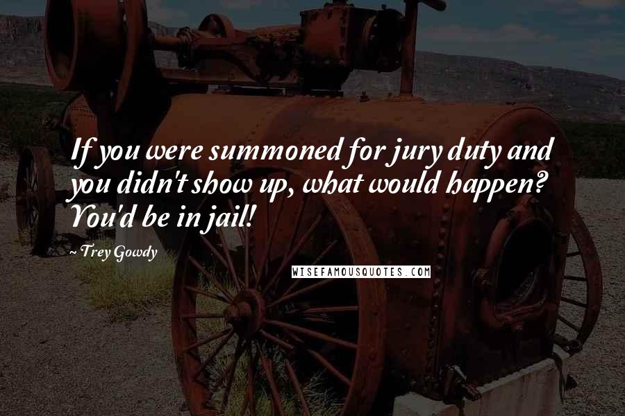 Trey Gowdy Quotes: If you were summoned for jury duty and you didn't show up, what would happen? You'd be in jail!