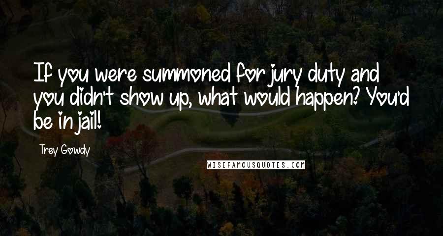 Trey Gowdy Quotes: If you were summoned for jury duty and you didn't show up, what would happen? You'd be in jail!