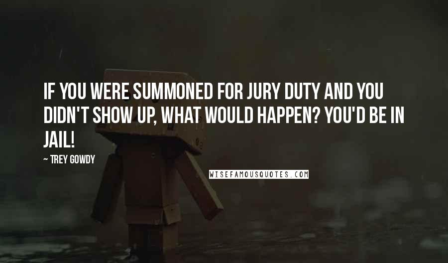 Trey Gowdy Quotes: If you were summoned for jury duty and you didn't show up, what would happen? You'd be in jail!