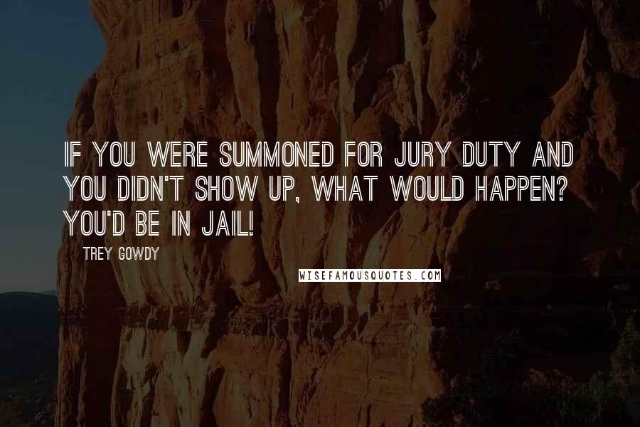 Trey Gowdy Quotes: If you were summoned for jury duty and you didn't show up, what would happen? You'd be in jail!