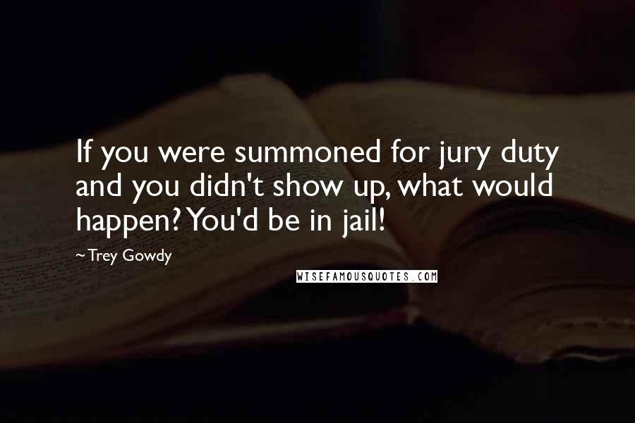 Trey Gowdy Quotes: If you were summoned for jury duty and you didn't show up, what would happen? You'd be in jail!