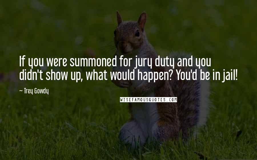 Trey Gowdy Quotes: If you were summoned for jury duty and you didn't show up, what would happen? You'd be in jail!