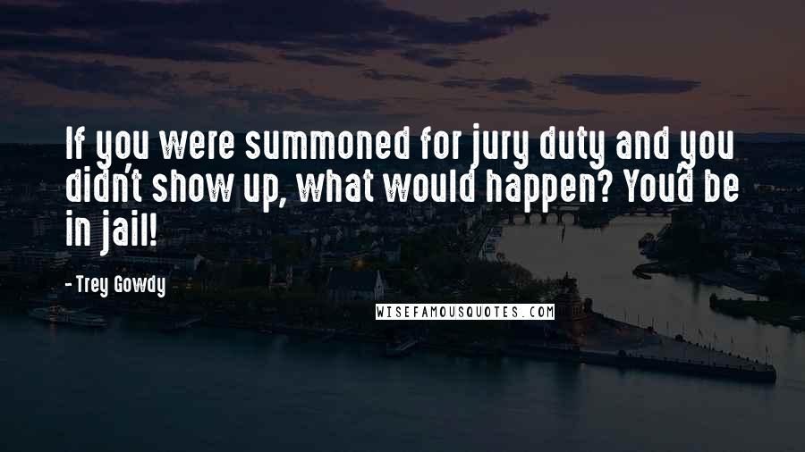 Trey Gowdy Quotes: If you were summoned for jury duty and you didn't show up, what would happen? You'd be in jail!