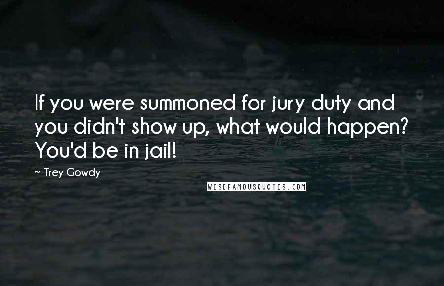 Trey Gowdy Quotes: If you were summoned for jury duty and you didn't show up, what would happen? You'd be in jail!