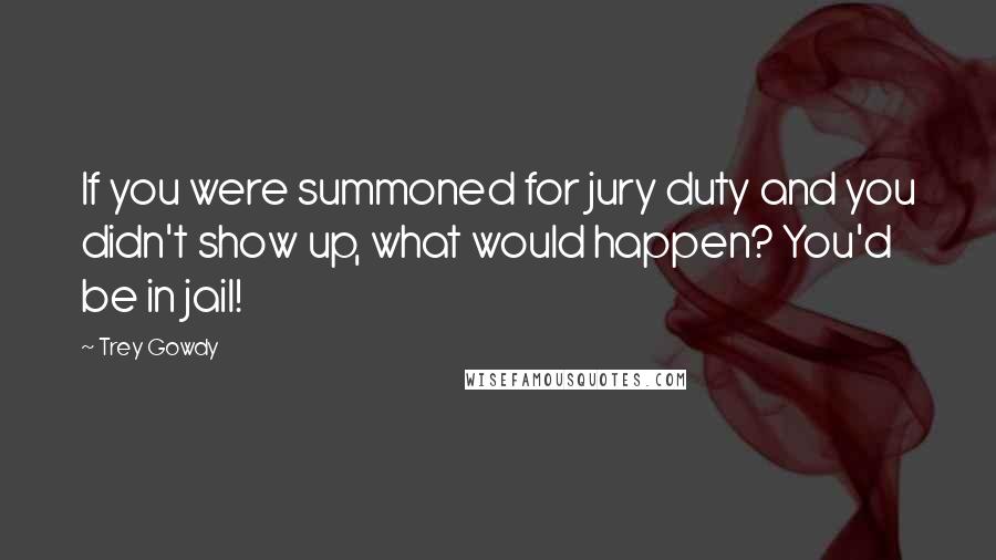 Trey Gowdy Quotes: If you were summoned for jury duty and you didn't show up, what would happen? You'd be in jail!