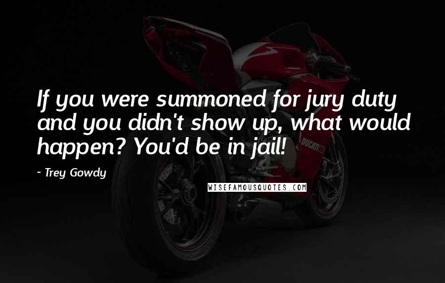 Trey Gowdy Quotes: If you were summoned for jury duty and you didn't show up, what would happen? You'd be in jail!