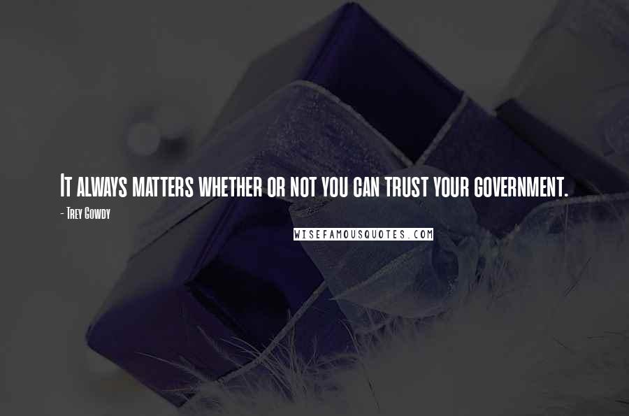 Trey Gowdy Quotes: It always matters whether or not you can trust your government.