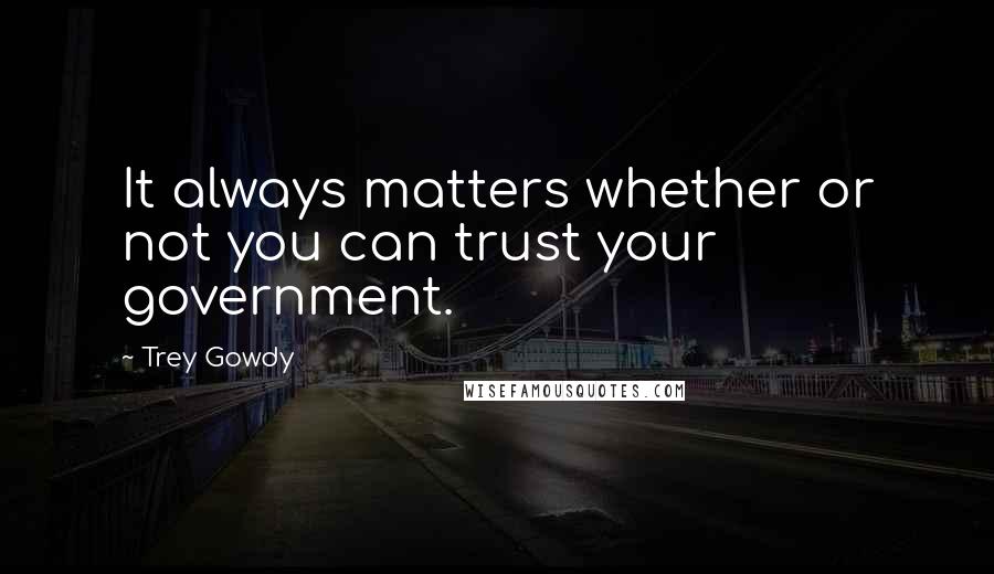 Trey Gowdy Quotes: It always matters whether or not you can trust your government.