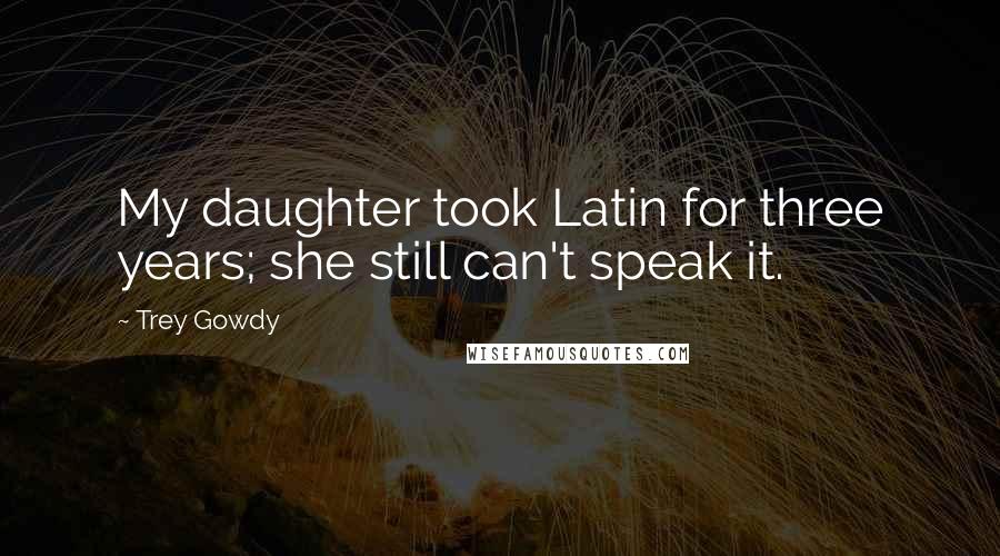 Trey Gowdy Quotes: My daughter took Latin for three years; she still can't speak it.