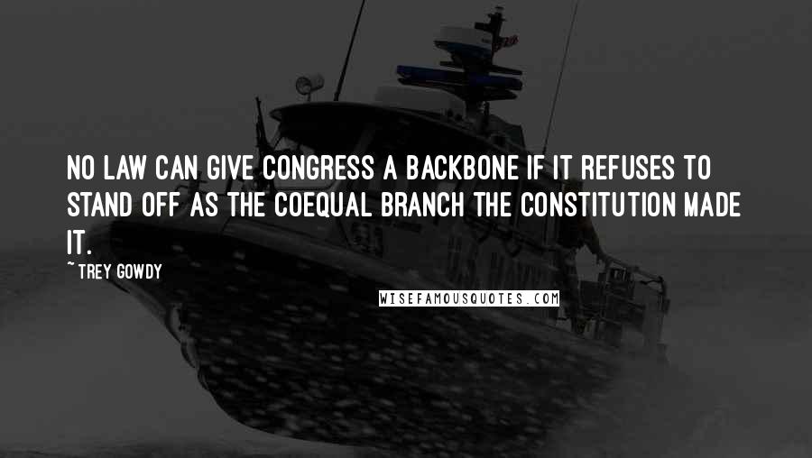 Trey Gowdy Quotes: No law can give Congress a backbone if it refuses to stand off as the coequal branch the Constitution made it.