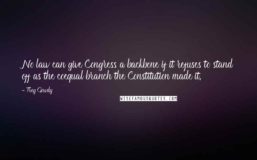 Trey Gowdy Quotes: No law can give Congress a backbone if it refuses to stand off as the coequal branch the Constitution made it.