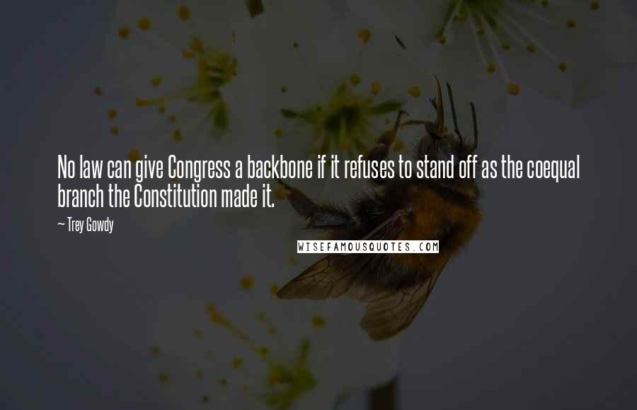 Trey Gowdy Quotes: No law can give Congress a backbone if it refuses to stand off as the coequal branch the Constitution made it.