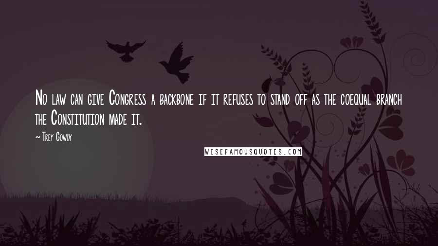 Trey Gowdy Quotes: No law can give Congress a backbone if it refuses to stand off as the coequal branch the Constitution made it.