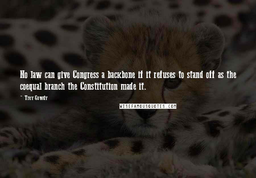 Trey Gowdy Quotes: No law can give Congress a backbone if it refuses to stand off as the coequal branch the Constitution made it.