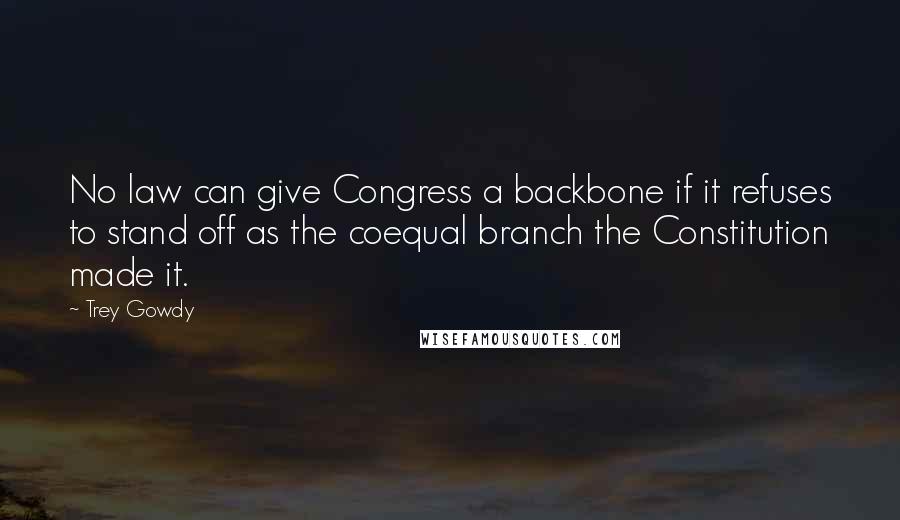 Trey Gowdy Quotes: No law can give Congress a backbone if it refuses to stand off as the coequal branch the Constitution made it.