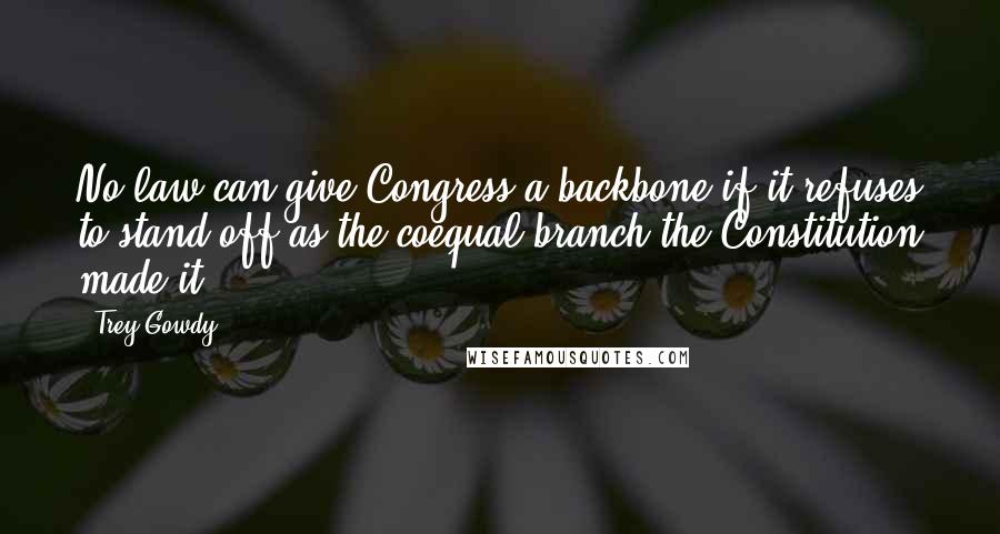 Trey Gowdy Quotes: No law can give Congress a backbone if it refuses to stand off as the coequal branch the Constitution made it.