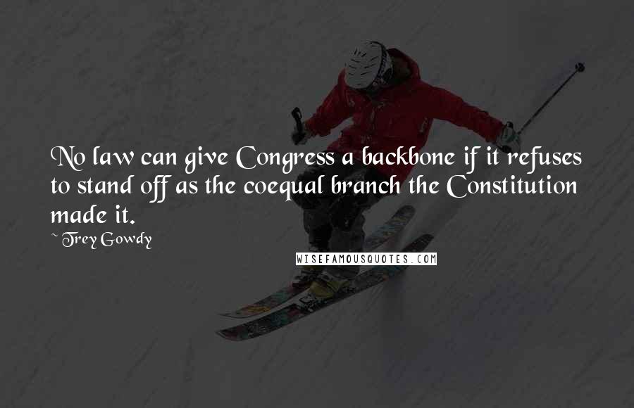 Trey Gowdy Quotes: No law can give Congress a backbone if it refuses to stand off as the coequal branch the Constitution made it.