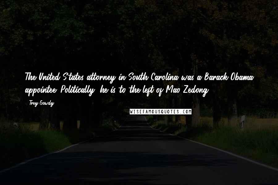 Trey Gowdy Quotes: The United States attorney in South Carolina was a Barack Obama appointee. Politically, he is to the left of Mao Zedong.