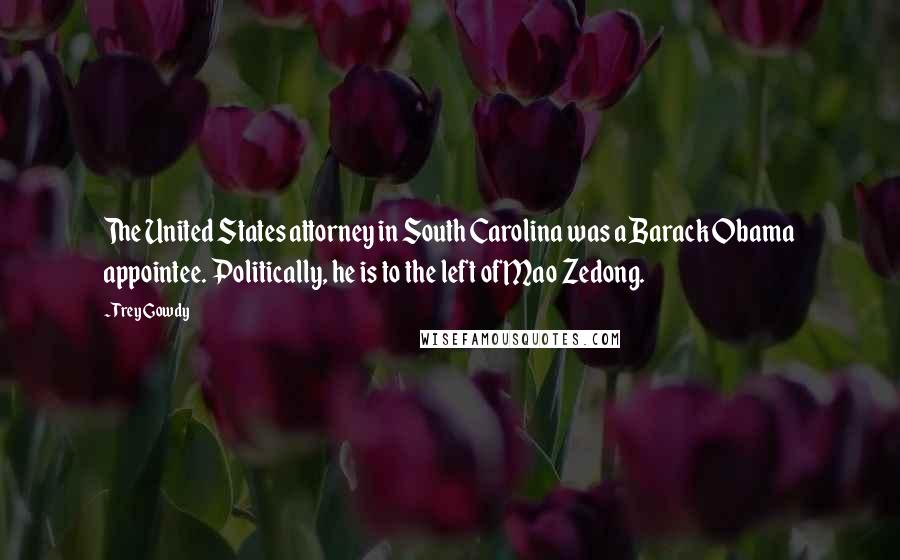 Trey Gowdy Quotes: The United States attorney in South Carolina was a Barack Obama appointee. Politically, he is to the left of Mao Zedong.