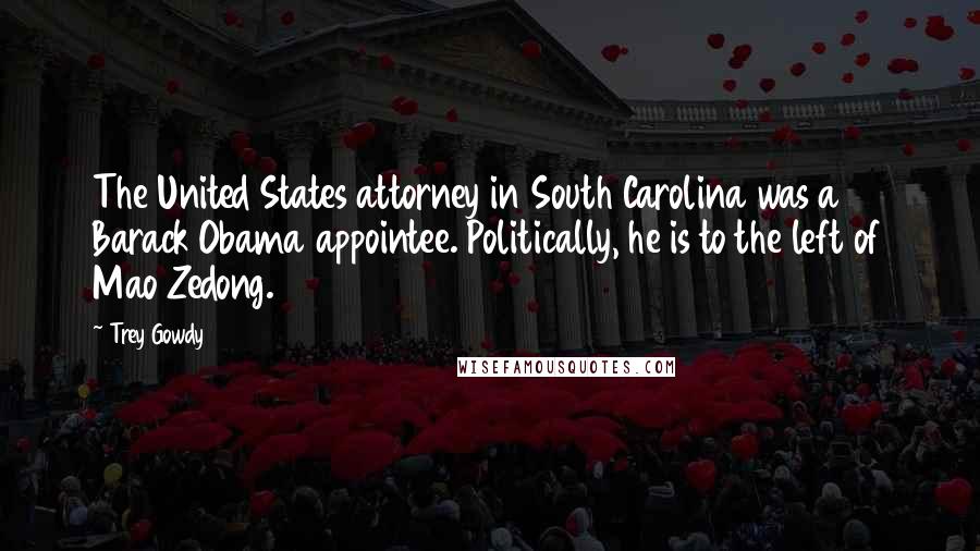 Trey Gowdy Quotes: The United States attorney in South Carolina was a Barack Obama appointee. Politically, he is to the left of Mao Zedong.