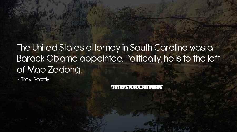 Trey Gowdy Quotes: The United States attorney in South Carolina was a Barack Obama appointee. Politically, he is to the left of Mao Zedong.