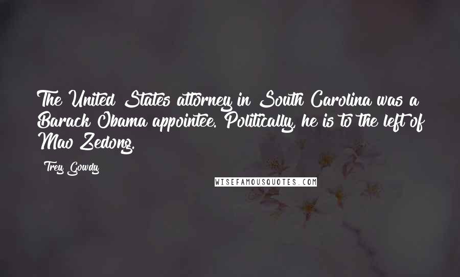 Trey Gowdy Quotes: The United States attorney in South Carolina was a Barack Obama appointee. Politically, he is to the left of Mao Zedong.