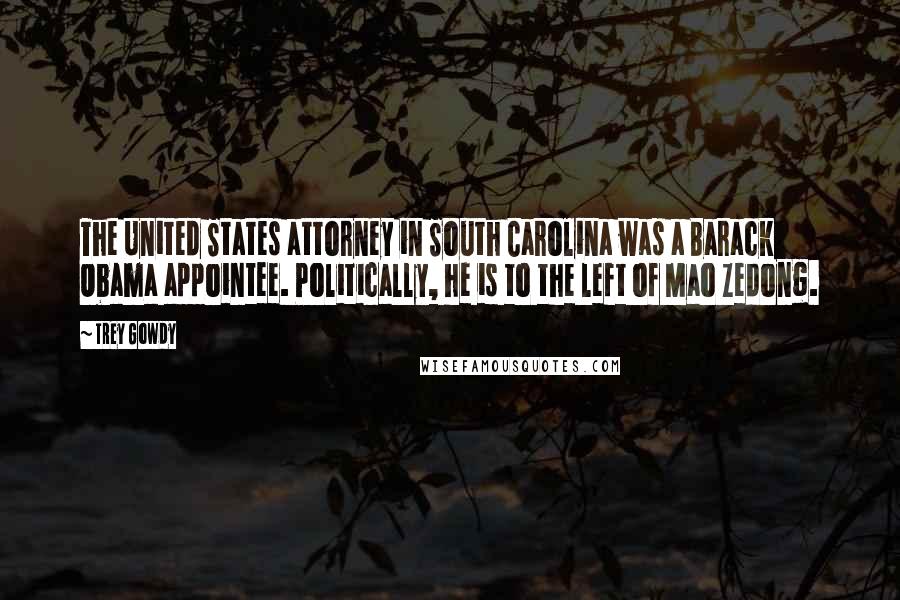 Trey Gowdy Quotes: The United States attorney in South Carolina was a Barack Obama appointee. Politically, he is to the left of Mao Zedong.