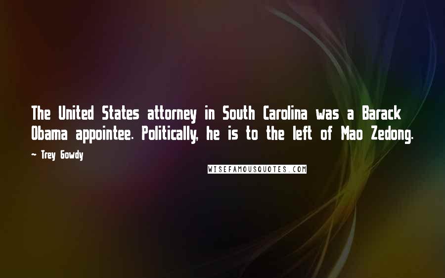 Trey Gowdy Quotes: The United States attorney in South Carolina was a Barack Obama appointee. Politically, he is to the left of Mao Zedong.