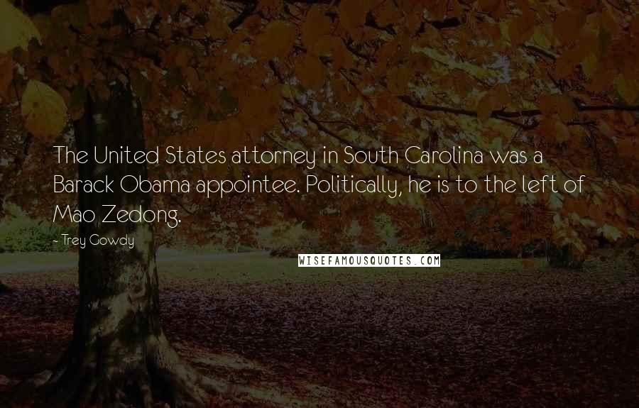 Trey Gowdy Quotes: The United States attorney in South Carolina was a Barack Obama appointee. Politically, he is to the left of Mao Zedong.