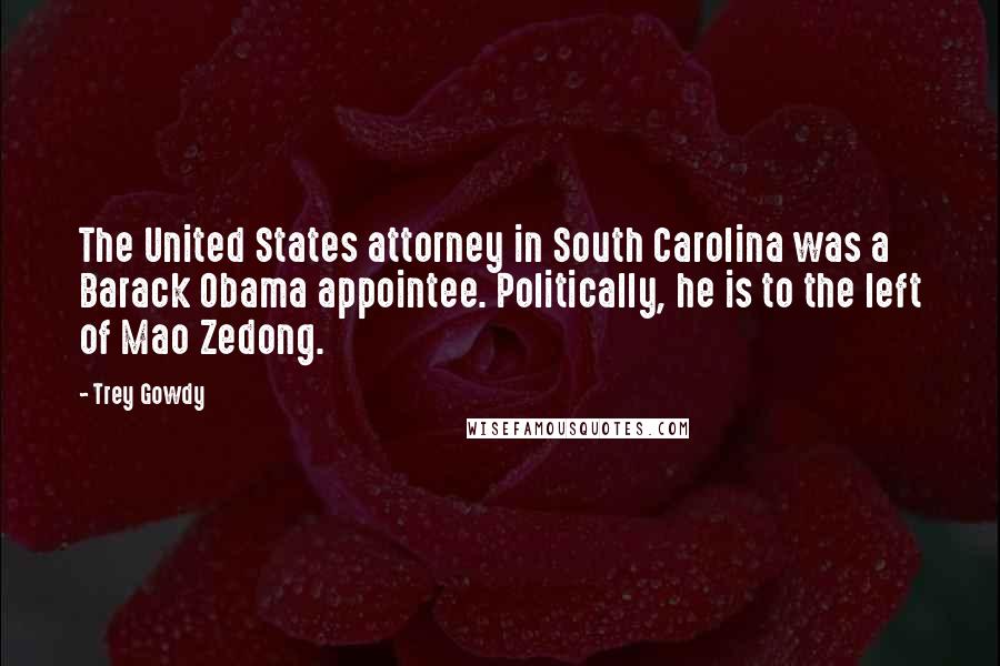 Trey Gowdy Quotes: The United States attorney in South Carolina was a Barack Obama appointee. Politically, he is to the left of Mao Zedong.