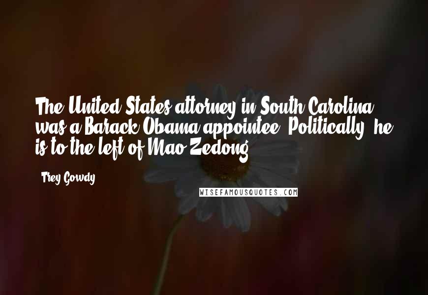 Trey Gowdy Quotes: The United States attorney in South Carolina was a Barack Obama appointee. Politically, he is to the left of Mao Zedong.