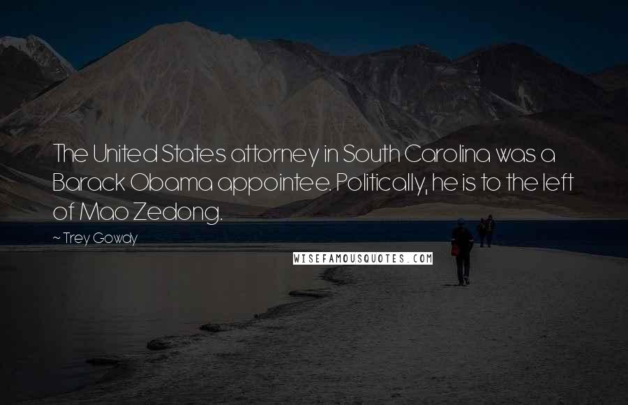 Trey Gowdy Quotes: The United States attorney in South Carolina was a Barack Obama appointee. Politically, he is to the left of Mao Zedong.