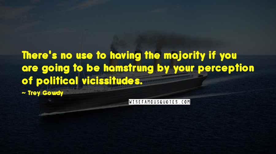 Trey Gowdy Quotes: There's no use to having the majority if you are going to be hamstrung by your perception of political vicissitudes.