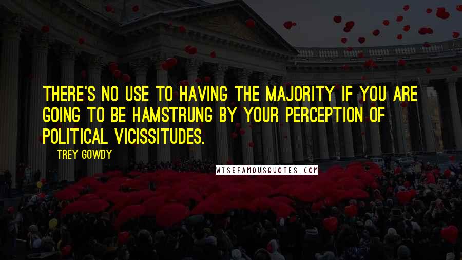 Trey Gowdy Quotes: There's no use to having the majority if you are going to be hamstrung by your perception of political vicissitudes.