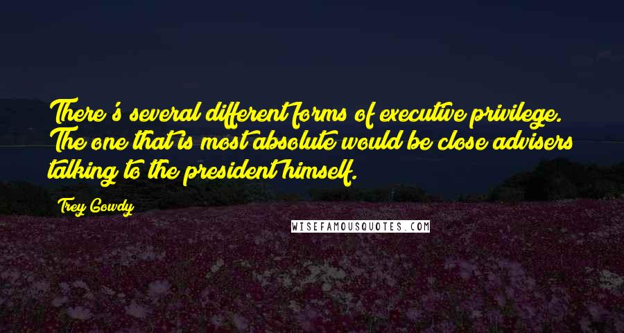 Trey Gowdy Quotes: There's several different forms of executive privilege. The one that is most absolute would be close advisers talking to the president himself.