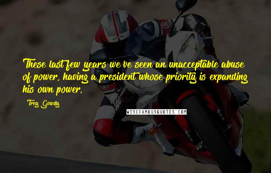 Trey Gowdy Quotes: These last few years we've seen an unacceptable abuse of power, having a president whose priority is expanding his own power.