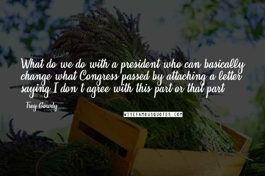 Trey Gowdy Quotes: What do we do with a president who can basically change what Congress passed by attaching a letter saying I don't agree with this part or that part?