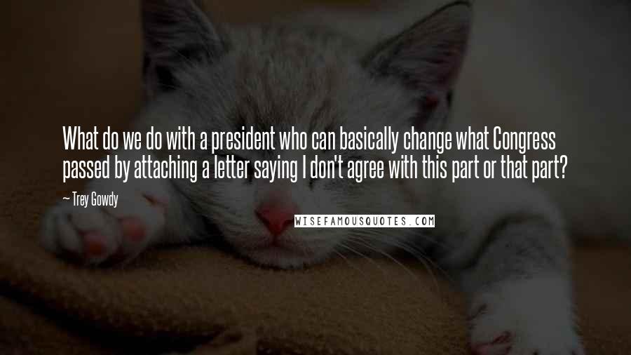 Trey Gowdy Quotes: What do we do with a president who can basically change what Congress passed by attaching a letter saying I don't agree with this part or that part?