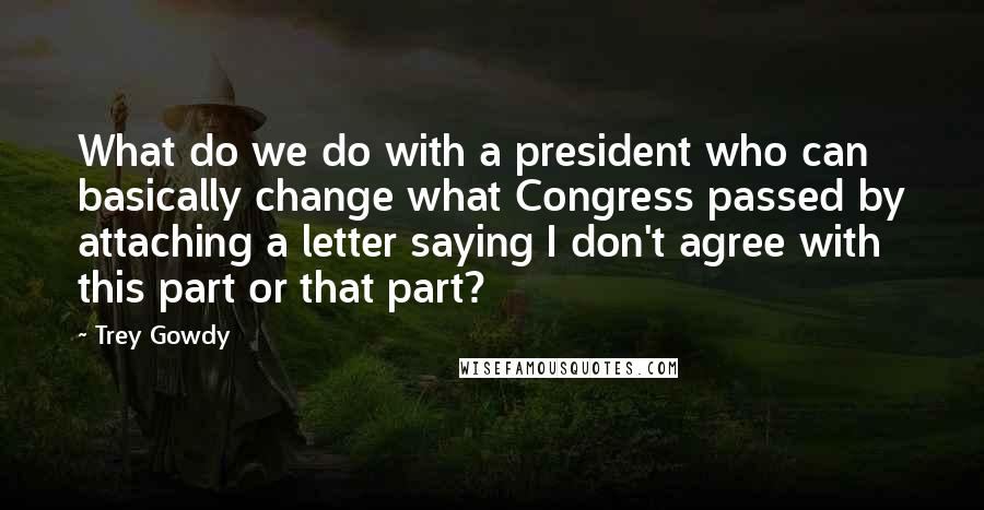 Trey Gowdy Quotes: What do we do with a president who can basically change what Congress passed by attaching a letter saying I don't agree with this part or that part?