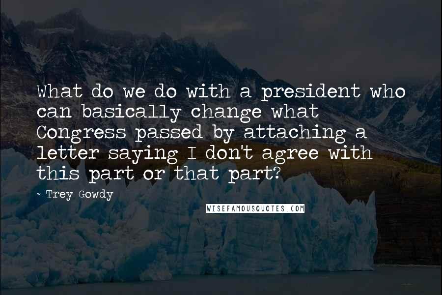 Trey Gowdy Quotes: What do we do with a president who can basically change what Congress passed by attaching a letter saying I don't agree with this part or that part?