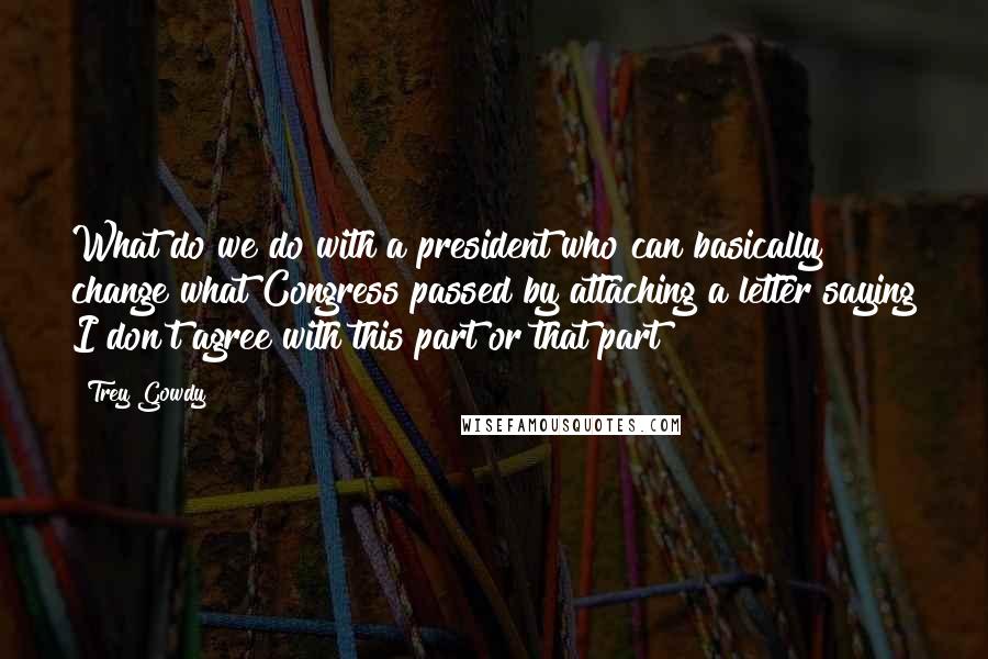 Trey Gowdy Quotes: What do we do with a president who can basically change what Congress passed by attaching a letter saying I don't agree with this part or that part?