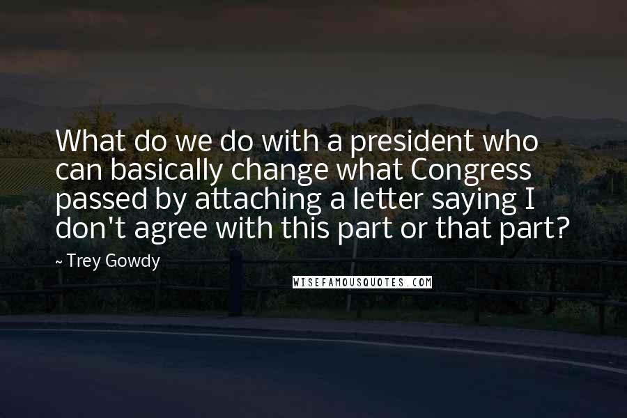 Trey Gowdy Quotes: What do we do with a president who can basically change what Congress passed by attaching a letter saying I don't agree with this part or that part?