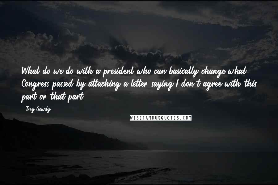 Trey Gowdy Quotes: What do we do with a president who can basically change what Congress passed by attaching a letter saying I don't agree with this part or that part?