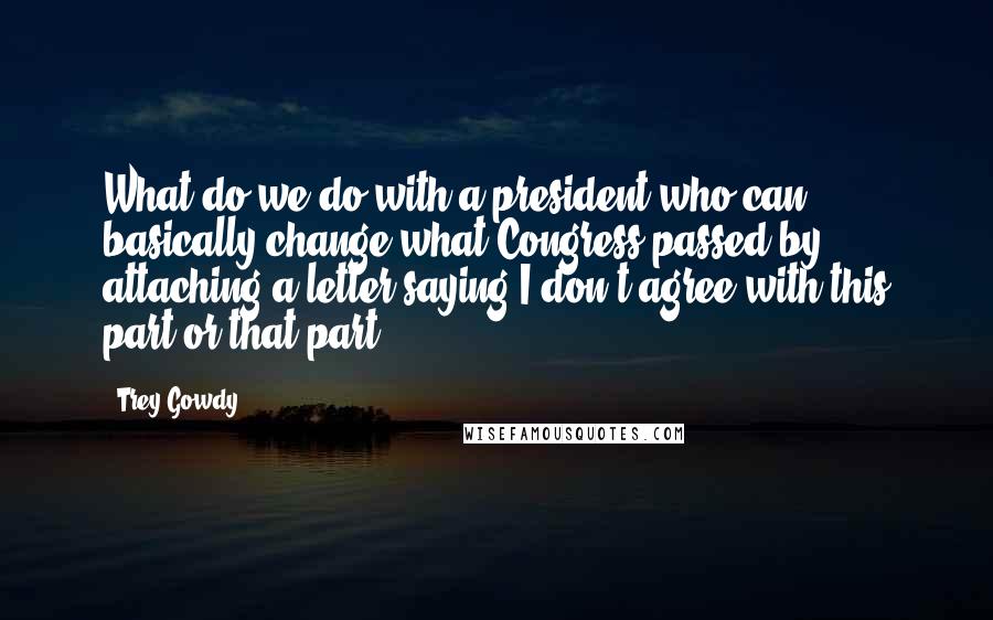 Trey Gowdy Quotes: What do we do with a president who can basically change what Congress passed by attaching a letter saying I don't agree with this part or that part?