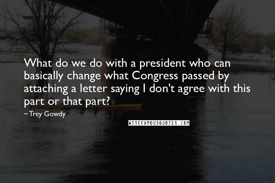 Trey Gowdy Quotes: What do we do with a president who can basically change what Congress passed by attaching a letter saying I don't agree with this part or that part?